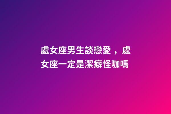 處女座男生談戀愛，處女座一定是潔癖怪咖嗎